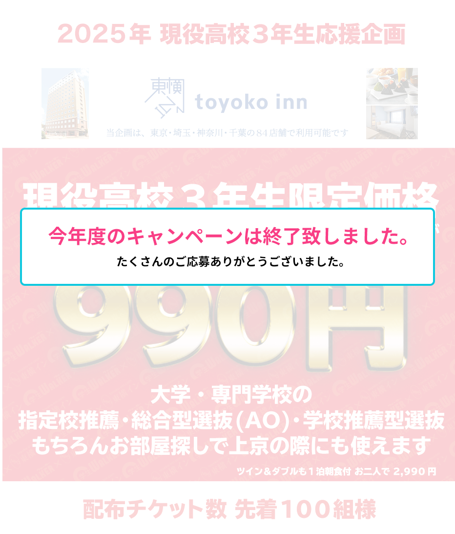 2025年 現役高校3年生応援企画 現役高校3年生限定価格 1泊朝食付き(シングル)が990円 大学・専門学校の指定校推薦・総合型選抜(AO)・学校推薦型選抜 もちろんお部屋探しで上京の際にも使えます ツイン&ダブルも1泊朝食付 お二人で 2,990円